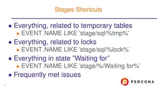 • Everything, related to temporary tables
• EVENT NAME LIKE ’stage/sql/%tmp%’
• Everything, related to locks
• EVENT NAME LIKE ’stage/sql/%lock%’
• Everything in state ”Waiting for”
• EVENT NAME LIKE ’stage/%/Waiting for%’
• Frequently met issues
Stages Shortcuts
24
 