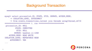 mysql> select processlist_ID, STATE, GTID, SOURCE, ACCESS_MODE,
-> ISOLATION_LEVEL, AUTOCOMMIT
-> from events_transactions_current join threads using(thread_id)G
************************ 1. row ************************
processlist_ID: NULL
STATE: COMMITTED
GTID: NULL
SOURCE: handler.cc:1248
ACCESS_MODE: READ WRITE
ISOLATION_LEVEL: REPEATABLE READ
AUTOCOMMIT: YES
...
Background Transaction
39
 