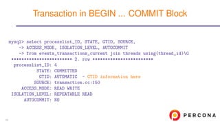 mysql> select processlist_ID, STATE, GTID, SOURCE,
-> ACCESS_MODE, ISOLATION_LEVEL, AUTOCOMMIT
-> from events_transactions_current join threads using(thread_id)G
************************ 2. row ************************
processlist_ID: 4
STATE: COMMITTED
GTID: AUTOMATIC - GTID information here
SOURCE: transaction.cc:150
ACCESS_MODE: READ WRITE
ISOLATION_LEVEL: REPEATABLE READ
AUTOCOMMIT: NO
Transaction in BEGIN ... COMMIT Block
40
 