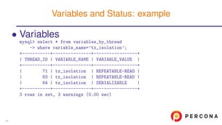 • Variables
mysql> select * from variables_by_thread
-> where variable_name=’tx_isolation’;
+-----------+---------------+-----------------+
| THREAD_ID | VARIABLE_NAME | VARIABLE_VALUE |
+-----------+---------------+-----------------+
| 71 | tx_isolation | REPEATABLE-READ |
| 83 | tx_isolation | REPEATABLE-READ |
| 84 | tx_isolation | SERIALIZABLE |
+-----------+---------------+-----------------+
3 rows in set, 3 warnings (0.00 sec)
Variables and Status: example
45
 