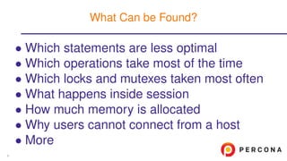 • Which statements are less optimal
• Which operations take most of the time
• Which locks and mutexes taken most often
• What happens inside session
• How much memory is allocated
• Why users cannot connect from a host
• More
What Can be Found?
6
 
