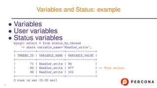 • Variables
• User variables
• Status variables
mysql> select * from status_by_thread
-> where variable_name=’Handler_write’;
+-----------+---------------+----------------+
| THREAD_ID | VARIABLE_NAME | VARIABLE_VALUE |
+-----------+---------------+----------------+
| 71 | Handler_write | 94 |
| 83 | Handler_write | 477 | -- Most writes
| 84 | Handler_write | 101 |
+-----------+---------------+----------------+
3 rows in set (0.00 sec)
Variables and Status: example
45
 
