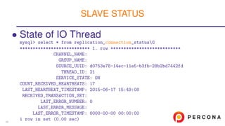 • State of IO Thread
mysql> select * from replication_connection_statusG
*************************** 1. row ***************************
CHANNEL_NAME:
GROUP_NAME:
SOURCE_UUID: d0753e78-14ec-11e5-b3fb-28b2bd7442fd
THREAD_ID: 21
SERVICE_STATE: ON
COUNT_RECEIVED_HEARTBEATS: 17
LAST_HEARTBEAT_TIMESTAMP: 2015-06-17 15:49:08
RECEIVED_TRANSACTION_SET:
LAST_ERROR_NUMBER: 0
LAST_ERROR_MESSAGE:
LAST_ERROR_TIMESTAMP: 0000-00-00 00:00:00
1 row in set (0.00 sec)
SLAVE STATUS
54
 