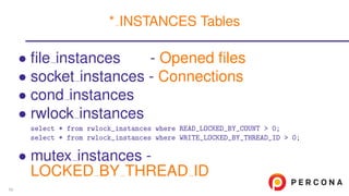 • ﬁle instances - Opened ﬁles
• socket instances - Connections
• cond instances
• rwlock instances
select * from rwlock_instances where READ_LOCKED_BY_COUNT > 0;
select * from rwlock_instances where WRITE_LOCKED_BY_THREAD_ID > 0;
• mutex instances -
LOCKED BY THREAD ID
* INSTANCES Tables
59
 