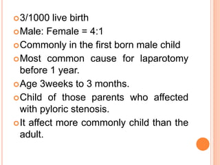 3/1000 live birth
Male: Female = 4:1
Commonly in the first born male child
Most common cause for laparotomy
before 1 year.
Age 3weeks to 3 months.
Child of those parents who affected
with pyloric stenosis.
It affect more commonly child than the
adult.
 