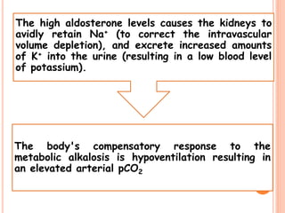 The high aldosterone levels causes the kidneys to
avidly retain Na+ (to correct the intravascular
volume depletion), and excrete increased amounts
of K+ into the urine (resulting in a low blood level
of potassium).
The body's compensatory response to the
metabolic alkalosis is hypoventilation resulting in
an elevated arterial pCO2
 