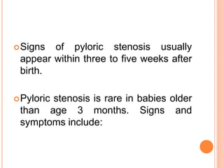 Signs of pyloric stenosis usually
appear within three to five weeks after
birth.
Pyloric stenosis is rare in babies older
than age 3 months. Signs and
symptoms include:
 