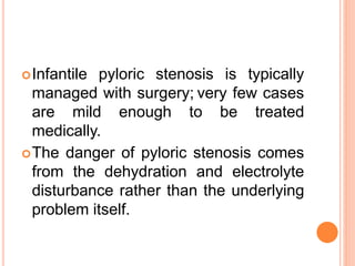 Infantile pyloric stenosis is typically
managed with surgery; very few cases
are mild enough to be treated
medically.
The danger of pyloric stenosis comes
from the dehydration and electrolyte
disturbance rather than the underlying
problem itself.
 