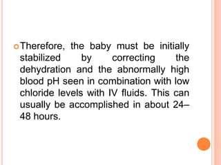 Therefore, the baby must be initially
stabilized by correcting the
dehydration and the abnormally high
blood pH seen in combination with low
chloride levels with IV fluids. This can
usually be accomplished in about 24–
48 hours.
 