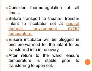Consider thermoregulation at all
times,
Before transport to theatre, transfer
infant to incubator set at neutral
thermal environment (NTE)
temperature.
Ensure incubator will be plugged in
and pre-warmed for the infant to be
transferred into in recovery.
After return to the ward, ensure
temperature is stable prior to
transferring to open cot.
 