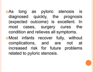 As long as pyloric stenosis is
diagnosed quickly, the prognosis
(expected outcome) is excellent. In
most cases, surgery cures the
condition and relieves all symptoms.
Most infants recover fully, without
complications, and are not at
increased risk for future problems
related to pyloric stenosis.
 