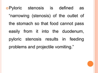 Pyloric stenosis is defined as
“narrowing (stenosis) of the outlet of
the stomach so that food cannot pass
easily from it into the duodenum,
pyloric stenosis results in feeding
problems and projectile vomiting.”
 