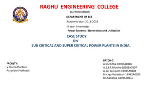 RAGHU ENGINEERING COLLEGE
(AUTONOMOUS)
DEPARTMENT OF EEE
Academic year: 2018-2019
II year II-semester
Power Systems-I Generation and Utilization
CASE STUDY
ON
SUB CRITICAL AND SUPER CRITICAL POWER PLANTS IN INDIA.
BATCH-2
A.Snehitha-18985A0206
A.S.S.R.Murthy-18985A0207
A.Sai Sampath-18985A0208
B.Naga Venkatesh-18985A0209
B.Chaitanya-18985A0210
FACULTY:
V.Pramadha Rani.
Assosiate Professor.
 