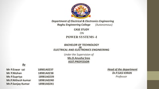 Department of Electrical & Electronics Engineering
Raghu Engineering College (Autonomous)
CASE STUDY
ON
POWER SYSTEMS -I
BACHELOR OF TECHNOLOGY
IN
ELECTRICAL AND ELECTRONICS ENGINEERING
Under the Supervision of
Ms.D.Anusha Sree
ASST.PROFESSOR
Mr P.Eswar sai 18981A0237
Mr P.Mohan 18981A0238
Ms P.Supriya 18981A0239
Mr.P.Nithesh kumar 18981A0240
Mr.P.Sanjay Kumar 18981A0241
By
Head of the department
Dr.P.SASI KIRAN
Professor
 