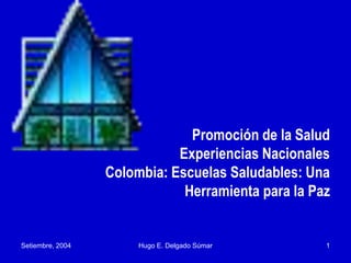 Setiembre, 2004 Hugo E. Delgado Súmar 1
Promoción de la Salud
Experiencias Nacionales
Colombia: Escuelas Saludables: Una
Herramienta para la Paz
 