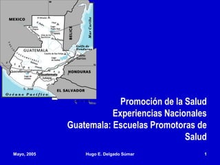 Mayo, 2005 Hugo E. Delgado Súmar 1
Promoción de la Salud
Experiencias Nacionales
Guatemala: Escuelas Promotoras de
Salud
 