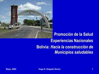 Promoción de la Salud
Experiencias Nacionales
Bolivia: Hacia la construcción de
Municipios saludables
Mayo, 2005 Hugo E. Delgado Súmar 1
 