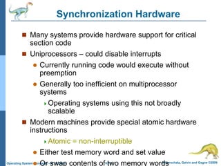6.11 Silberschatz, Galvin and Gagne ©2009
Operating System Concepts – 8th Edition
Synchronization Hardware
 Many systems provide hardware support for critical
section code
 Uniprocessors – could disable interrupts
 Currently running code would execute without
preemption
 Generally too inefficient on multiprocessor
systems
Operating systems using this not broadly
scalable
 Modern machines provide special atomic hardware
instructions
Atomic = non-interruptible
 Either test memory word and set value
 Or swap contents of two memory words
 