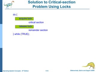 6.12 Silberschatz, Galvin and Gagne ©2009
Operating System Concepts – 8th Edition
Solution to Critical-section
Problem Using Locks
do {
acquire lock
critical section
release lock
remainder section
} while (TRUE);
 