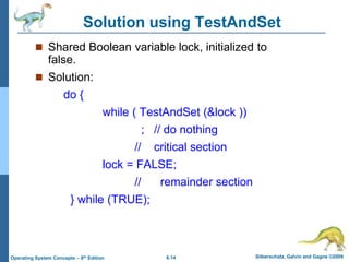 6.14 Silberschatz, Galvin and Gagne ©2009
Operating System Concepts – 8th Edition
Solution using TestAndSet
 Shared Boolean variable lock, initialized to
false.
 Solution:
do {
while ( TestAndSet (&lock ))
; // do nothing
// critical section
lock = FALSE;
// remainder section
} while (TRUE);
 
