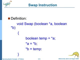 6.15 Silberschatz, Galvin and Gagne ©2009
Operating System Concepts – 8th Edition
Swap Instruction
 Definition:
void Swap (boolean *a, boolean
*b)
{
boolean temp = *a;
*a = *b;
*b = temp:
}
 