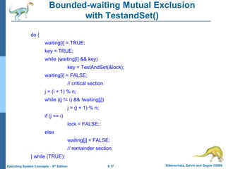 6.17 Silberschatz, Galvin and Gagne ©2009
Operating System Concepts – 8th Edition
Bounded-waiting Mutual Exclusion
with TestandSet()
do {
waiting[i] = TRUE;
key = TRUE;
while (waiting[i] && key)
key = TestAndSet(&lock);
waiting[i] = FALSE;
// critical section
j = (i + 1) % n;
while ((j != i) && !waiting[j])
j = (j + 1) % n;
if (j == i)
lock = FALSE;
else
waiting[j] = FALSE;
// remainder section
} while (TRUE);
 