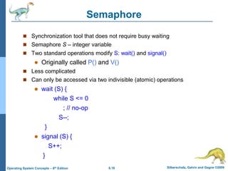 6.18 Silberschatz, Galvin and Gagne ©2009
Operating System Concepts – 8th Edition
Semaphore
 Synchronization tool that does not require busy waiting
 Semaphore S – integer variable
 Two standard operations modify S: wait() and signal()
 Originally called P() and V()
 Less complicated
 Can only be accessed via two indivisible (atomic) operations
 wait (S) {
while S <= 0
; // no-op
S--;
}
 signal (S) {
S++;
}
 