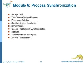 6.2 Silberschatz, Galvin and Gagne ©2009
Operating System Concepts – 8th Edition
Module 6: Process Synchronization
 Background
 The Critical-Section Problem
 Peterson’s Solution
 Synchronization Hardware
 Semaphores
 Classic Problems of Synchronization
 Monitors
 Synchronization Examples
 Atomic Transactions
 