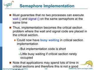 6.20 Silberschatz, Galvin and Gagne ©2009
Operating System Concepts – 8th Edition
Semaphore Implementation
 Must guarantee that no two processes can execute
wait () and signal () on the same semaphore at the
same time
 Thus, implementation becomes the critical section
problem where the wait and signal code are placed in
the critical section.
 Could now have busy waiting in critical section
implementation
But implementation code is short
Little busy waiting if critical section rarely
occupied
 Note that applications may spend lots of time in
critical sections and therefore this is not a good
 
