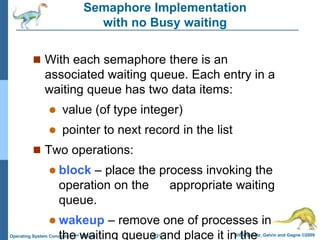 6.21 Silberschatz, Galvin and Gagne ©2009
Operating System Concepts – 8th Edition
Semaphore Implementation
with no Busy waiting
 With each semaphore there is an
associated waiting queue. Each entry in a
waiting queue has two data items:
 value (of type integer)
 pointer to next record in the list
 Two operations:
 block – place the process invoking the
operation on the appropriate waiting
queue.
 wakeup – remove one of processes in
the waiting queue and place it in the
 