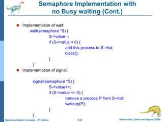 6.22 Silberschatz, Galvin and Gagne ©2009
Operating System Concepts – 8th Edition
Semaphore Implementation with
no Busy waiting (Cont.)
 Implementation of wait:
wait(semaphore *S) {
S->value--;
if (S->value < 0) {
add this process to S->list;
block();
}
}
 Implementation of signal:
signal(semaphore *S) {
S->value++;
if (S->value <= 0) {
remove a process P from S->list;
wakeup(P);
}
}
 
