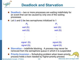 6.23 Silberschatz, Galvin and Gagne ©2009
Operating System Concepts – 8th Edition
Deadlock and Starvation
 Deadlock – two or more processes are waiting indefinitely for
an event that can be caused by only one of the waiting
processes
 Let S and Q be two semaphores initialized to 1
P0 P1
wait (S); wait (Q);
wait (Q); wait (S);
. .
. .
. .
signal (S); signal (Q);
signal (Q); signal (S);
 Starvation – indefinite blocking. A process may never be
removed from the semaphore queue in which it is suspended
 Priority Inversion – Scheduling problem when lower-priority
process holds a lock needed by higher-priority process
 