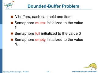 6.25 Silberschatz, Galvin and Gagne ©2009
Operating System Concepts – 8th Edition
Bounded-Buffer Problem
 N buffers, each can hold one item
 Semaphore mutex initialized to the value
1
 Semaphore full initialized to the value 0
 Semaphore empty initialized to the value
N.
 