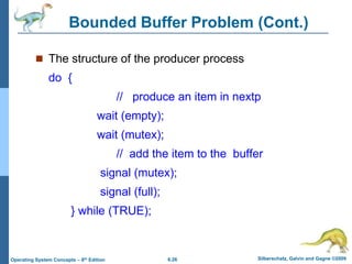 6.26 Silberschatz, Galvin and Gagne ©2009
Operating System Concepts – 8th Edition
Bounded Buffer Problem (Cont.)
 The structure of the producer process
do {
// produce an item in nextp
wait (empty);
wait (mutex);
// add the item to the buffer
signal (mutex);
signal (full);
} while (TRUE);
 