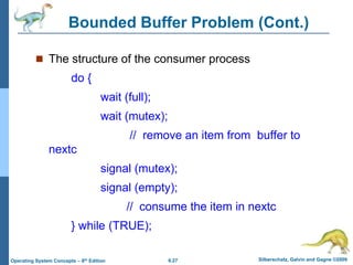 6.27 Silberschatz, Galvin and Gagne ©2009
Operating System Concepts – 8th Edition
Bounded Buffer Problem (Cont.)
 The structure of the consumer process
do {
wait (full);
wait (mutex);
// remove an item from buffer to
nextc
signal (mutex);
signal (empty);
// consume the item in nextc
} while (TRUE);
 