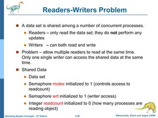 6.28 Silberschatz, Galvin and Gagne ©2009
Operating System Concepts – 8th Edition
Readers-Writers Problem
 A data set is shared among a number of concurrent processes.
 Readers – only read the data set; they do not perform any
updates
 Writers – can both read and write
 Problem – allow multiple readers to read at the same time.
Only one single writer can access the shared data at the same
time.
 Shared Data
 Data set
 Semaphore mutex initialized to 1 (controls access to
readcount)
 Semaphore wrt initialized to 1 (writer access)
 Integer readcount initialized to 0 (how many processes are
reading object)
 