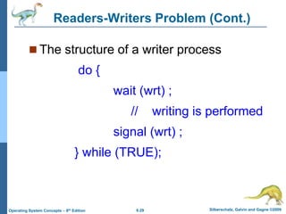 6.29 Silberschatz, Galvin and Gagne ©2009
Operating System Concepts – 8th Edition
Readers-Writers Problem (Cont.)
 The structure of a writer process
do {
wait (wrt) ;
// writing is performed
signal (wrt) ;
} while (TRUE);
 