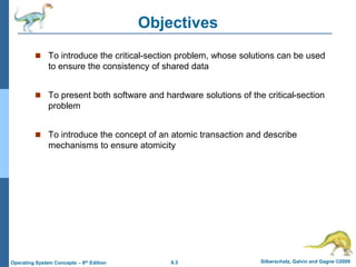 6.3 Silberschatz, Galvin and Gagne ©2009
Operating System Concepts – 8th Edition
Objectives
 To introduce the critical-section problem, whose solutions can be used
to ensure the consistency of shared data
 To present both software and hardware solutions of the critical-section
problem
 To introduce the concept of an atomic transaction and describe
mechanisms to ensure atomicity
 