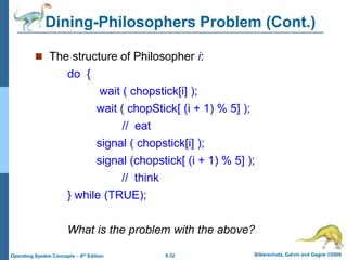 6.32 Silberschatz, Galvin and Gagne ©2009
Operating System Concepts – 8th Edition
Dining-Philosophers Problem (Cont.)
 The structure of Philosopher i:
do {
wait ( chopstick[i] );
wait ( chopStick[ (i + 1) % 5] );
// eat
signal ( chopstick[i] );
signal (chopstick[ (i + 1) % 5] );
// think
} while (TRUE);
What is the problem with the above?
 