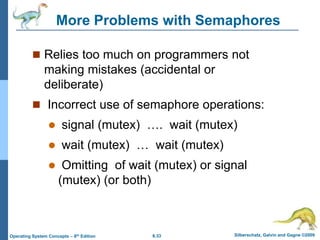 6.33 Silberschatz, Galvin and Gagne ©2009
Operating System Concepts – 8th Edition
More Problems with Semaphores
 Relies too much on programmers not
making mistakes (accidental or
deliberate)
 Incorrect use of semaphore operations:
 signal (mutex) …. wait (mutex)
 wait (mutex) … wait (mutex)
 Omitting of wait (mutex) or signal
(mutex) (or both)
 