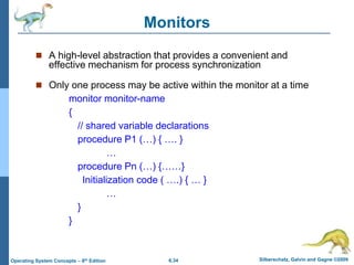 6.34 Silberschatz, Galvin and Gagne ©2009
Operating System Concepts – 8th Edition
Monitors
 A high-level abstraction that provides a convenient and
effective mechanism for process synchronization
 Only one process may be active within the monitor at a time
monitor monitor-name
{
// shared variable declarations
procedure P1 (…) { …. }
…
procedure Pn (…) {……}
Initialization code ( ….) { … }
…
}
}
 