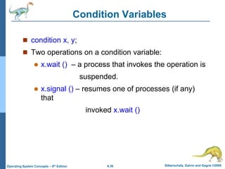6.36 Silberschatz, Galvin and Gagne ©2009
Operating System Concepts – 8th Edition
Condition Variables
 condition x, y;
 Two operations on a condition variable:
 x.wait () – a process that invokes the operation is
suspended.
 x.signal () – resumes one of processes (if any)
that
invoked x.wait ()
 