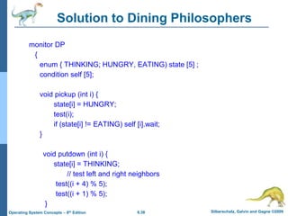 6.38 Silberschatz, Galvin and Gagne ©2009
Operating System Concepts – 8th Edition
Solution to Dining Philosophers
monitor DP
{
enum { THINKING; HUNGRY, EATING) state [5] ;
condition self [5];
void pickup (int i) {
state[i] = HUNGRY;
test(i);
if (state[i] != EATING) self [i].wait;
}
void putdown (int i) {
state[i] = THINKING;
// test left and right neighbors
test((i + 4) % 5);
test((i + 1) % 5);
}
 
