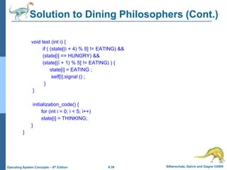 6.39 Silberschatz, Galvin and Gagne ©2009
Operating System Concepts – 8th Edition
Solution to Dining Philosophers (Cont.)
void test (int i) {
if ( (state[(i + 4) % 5] != EATING) &&
(state[i] == HUNGRY) &&
(state[(i + 1) % 5] != EATING) ) {
state[i] = EATING ;
self[i].signal () ;
}
}
initialization_code() {
for (int i = 0; i < 5; i++)
state[i] = THINKING;
}
}
 