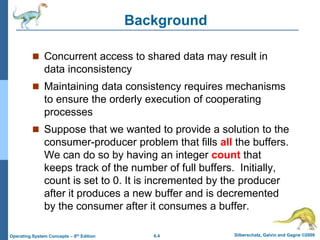 6.4 Silberschatz, Galvin and Gagne ©2009
Operating System Concepts – 8th Edition
Background
 Concurrent access to shared data may result in
data inconsistency
 Maintaining data consistency requires mechanisms
to ensure the orderly execution of cooperating
processes
 Suppose that we wanted to provide a solution to the
consumer-producer problem that fills all the buffers.
We can do so by having an integer count that
keeps track of the number of full buffers. Initially,
count is set to 0. It is incremented by the producer
after it produces a new buffer and is decremented
by the consumer after it consumes a buffer.
 