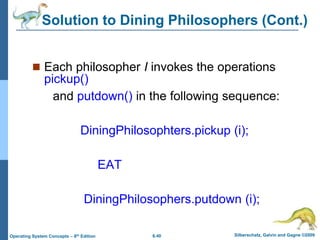6.40 Silberschatz, Galvin and Gagne ©2009
Operating System Concepts – 8th Edition
 Each philosopher I invokes the operations
pickup()
and putdown() in the following sequence:
DiningPhilosophters.pickup (i);
EAT
DiningPhilosophers.putdown (i);
Solution to Dining Philosophers (Cont.)
 