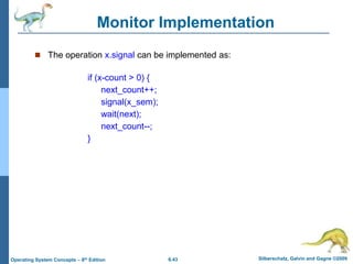 6.43 Silberschatz, Galvin and Gagne ©2009
Operating System Concepts – 8th Edition
Monitor Implementation
 The operation x.signal can be implemented as:
if (x-count > 0) {
next_count++;
signal(x_sem);
wait(next);
next_count--;
}
 