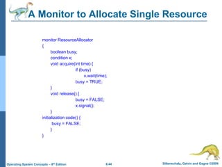 6.44 Silberschatz, Galvin and Gagne ©2009
Operating System Concepts – 8th Edition
A Monitor to Allocate Single Resource
monitor ResourceAllocator
{
boolean busy;
condition x;
void acquire(int time) {
if (busy)
x.wait(time);
busy = TRUE;
}
void release() {
busy = FALSE;
x.signal();
}
initialization code() {
busy = FALSE;
}
}
 