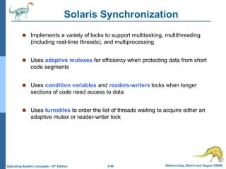 6.46 Silberschatz, Galvin and Gagne ©2009
Operating System Concepts – 8th Edition
Solaris Synchronization
 Implements a variety of locks to support multitasking, multithreading
(including real-time threads), and multiprocessing
 Uses adaptive mutexes for efficiency when protecting data from short
code segments
 Uses condition variables and readers-writers locks when longer
sections of code need access to data
 Uses turnstiles to order the list of threads waiting to acquire either an
adaptive mutex or reader-writer lock
 