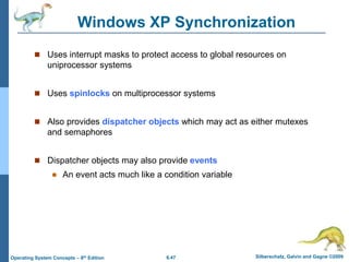 6.47 Silberschatz, Galvin and Gagne ©2009
Operating System Concepts – 8th Edition
Windows XP Synchronization
 Uses interrupt masks to protect access to global resources on
uniprocessor systems
 Uses spinlocks on multiprocessor systems
 Also provides dispatcher objects which may act as either mutexes
and semaphores
 Dispatcher objects may also provide events
 An event acts much like a condition variable
 